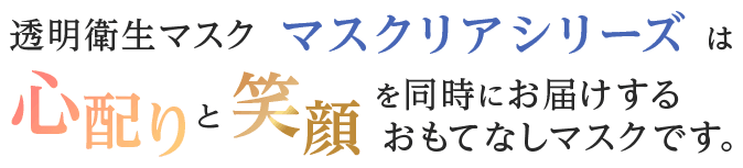 透明衛生マスク マスクリアシリーズは心配りと笑顔を同時にお届けするおもてなしマスクです。