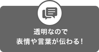 透明なので表情や言葉が伝わる！