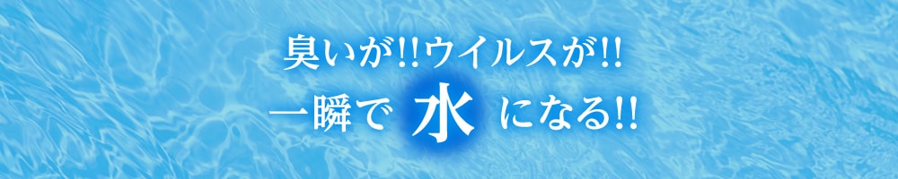 臭いが！ウイルスが！一瞬で水になる！