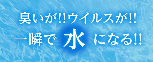 臭いが！ウイルスが！一瞬で水になる！